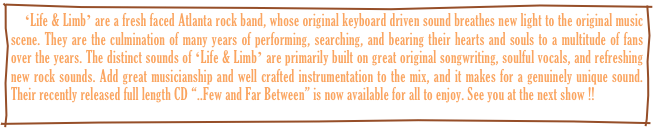     ʻLife & Limbʼ are a fresh faced Atlanta rock band, whose original keyboard driven sound breathes new light to the original music scene. They are the culmination of many years of performing, searching, and bearing their hearts and souls to a multitude of fans over the years. The distinct sounds of ʻLife & Limbʼ are primarily built on great original songwriting, soulful vocals, and refreshing new rock sounds. Add great musicianship and well crafted instrumentation to the mix, and it makes for a genuinely unique sound. Their recently released full length CD “..Few and Far Between” is now available for all to enjoy. See you at the next show !!